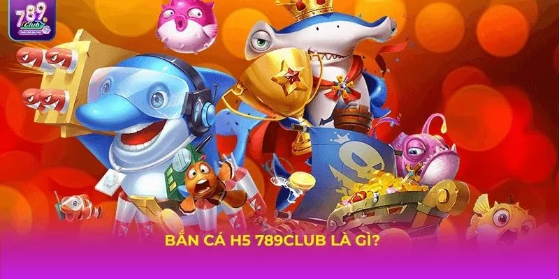 Bắn cá H5 789Club là gì?